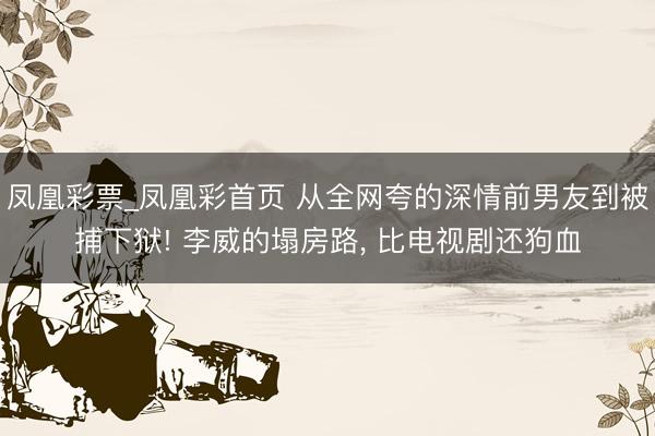 凤凰彩票_凤凰彩首页 从全网夸的深情前男友到被捕下狱! 李威的塌房路， 比电视剧还狗血