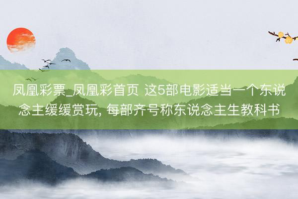 凤凰彩票_凤凰彩首页 这5部电影适当一个东说念主缓缓赏玩， 每部齐号称东说念主生教科书