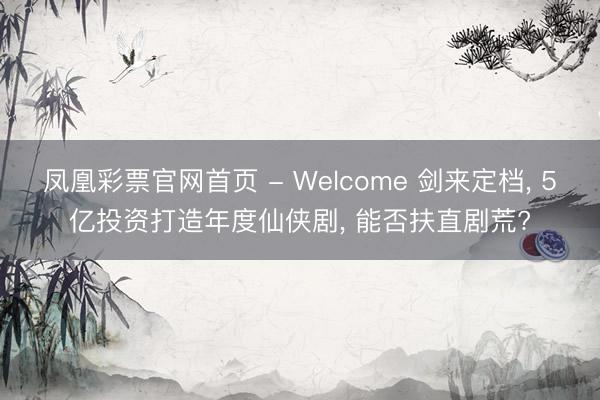 凤凰彩票官网首页 - Welcome 剑来定档， 5亿投资打造年度仙侠剧， 能否扶直剧荒?