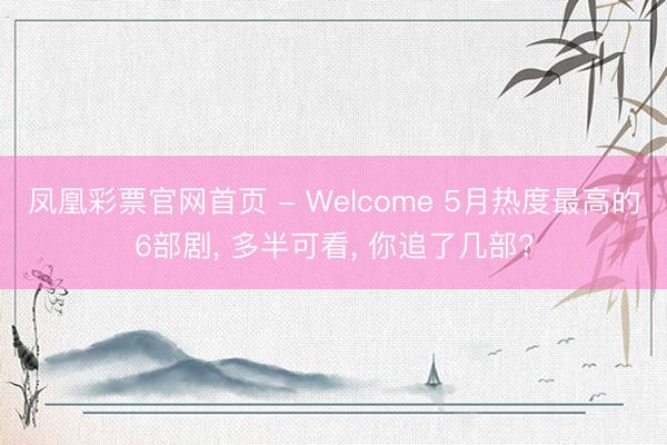 凤凰彩票官网首页 - Welcome 5月热度最高的6部剧， 多半可看， 你追了几部?