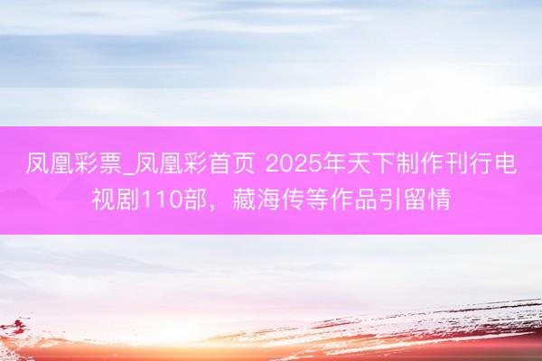 凤凰彩票_凤凰彩首页 2025年天下制作刊行电视剧110部，藏海传等作品引留情
