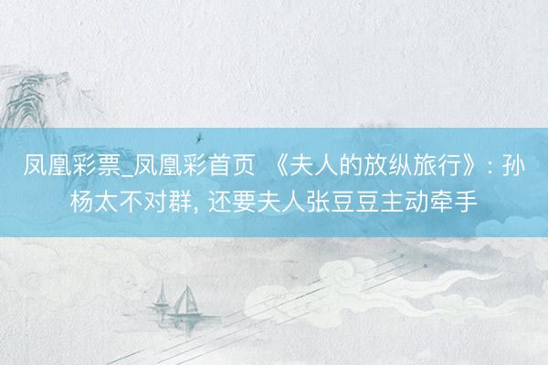 凤凰彩票_凤凰彩首页 《夫人的放纵旅行》: 孙杨太不对群， 还要夫人张豆豆主动牵手