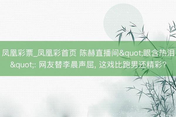 凤凰彩票_凤凰彩首页 陈赫直播间"眼含热泪": 网友替李晨声屈， 这戏比跑男还精彩?