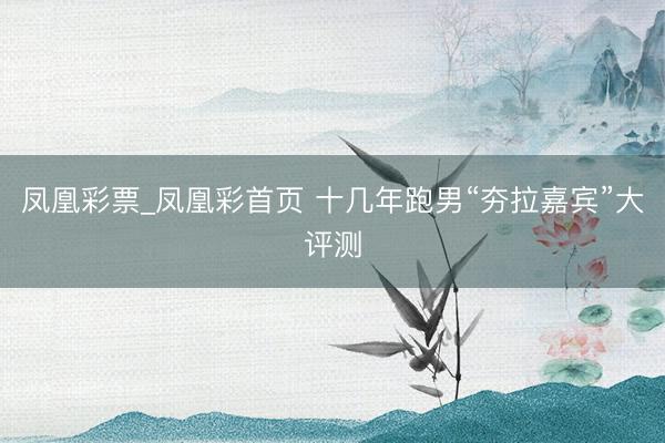 凤凰彩票_凤凰彩首页 十几年跑男“夯拉嘉宾”大评测