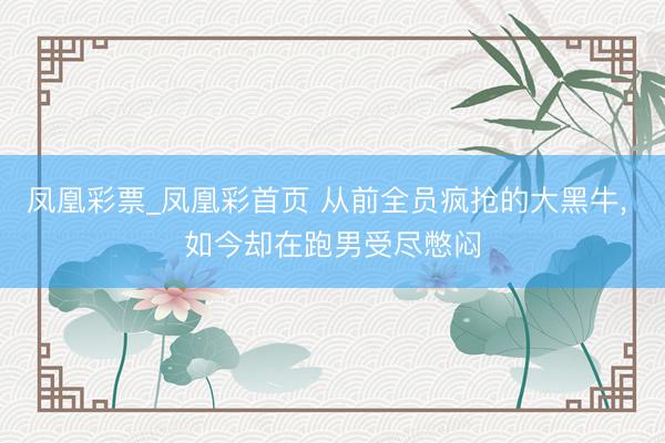 凤凰彩票_凤凰彩首页 从前全员疯抢的大黑牛， 如今却在跑男受尽憋闷