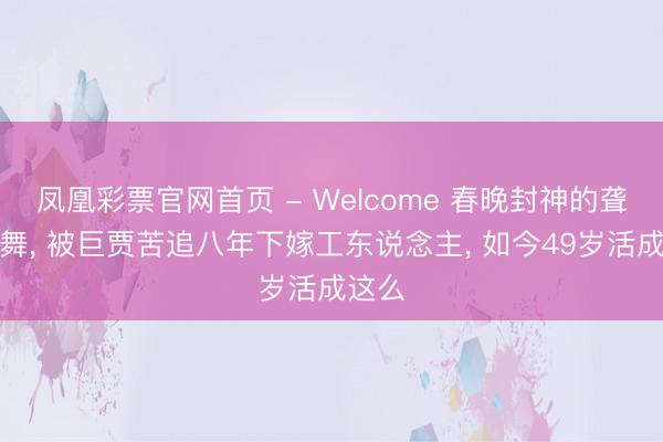 凤凰彩票官网首页 - Welcome 春晚封神的聋哑领舞， 被巨贾苦追八年下嫁工东说念主， 如今49岁活成这么