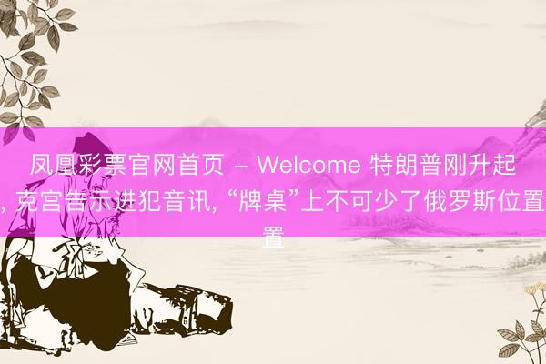 凤凰彩票官网首页 - Welcome 特朗普刚升起， 克宫告示进犯音讯， “牌桌”上不可少了俄罗斯位置
