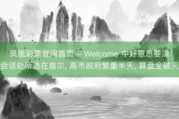 凤凰彩票官网首页 - Welcome 中好意思要津会谈处所选在首尔， 高市政府繁重半天， 算盘全破灭