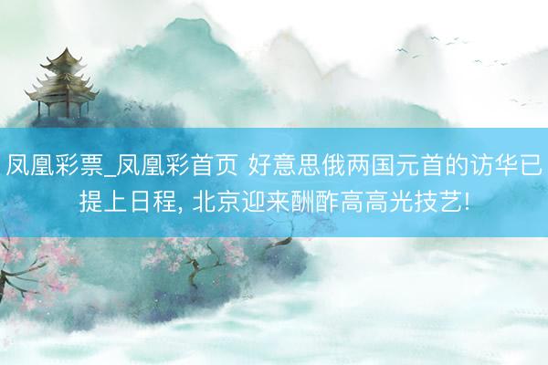 凤凰彩票_凤凰彩首页 好意思俄两国元首的访华已提上日程， 北京迎来酬酢高高光技艺!