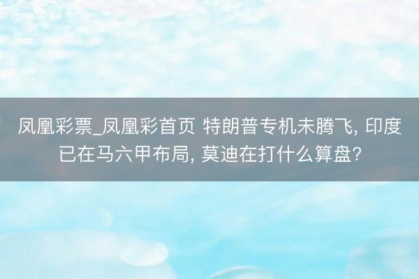 凤凰彩票_凤凰彩首页 特朗普专机未腾飞， 印度已在马六甲布局， 莫迪在打什么算盘?
