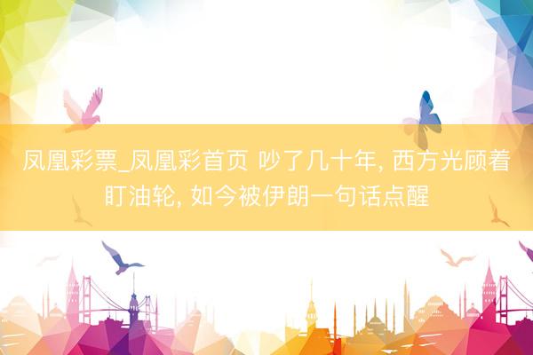 凤凰彩票_凤凰彩首页 吵了几十年， 西方光顾着盯油轮， 如今被伊朗一句话点醒