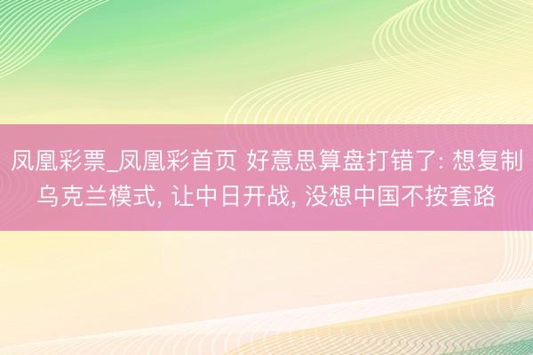 凤凰彩票_凤凰彩首页 好意思算盘打错了: 想复制乌克兰模式， 让中日开战， 没想中国不按套路