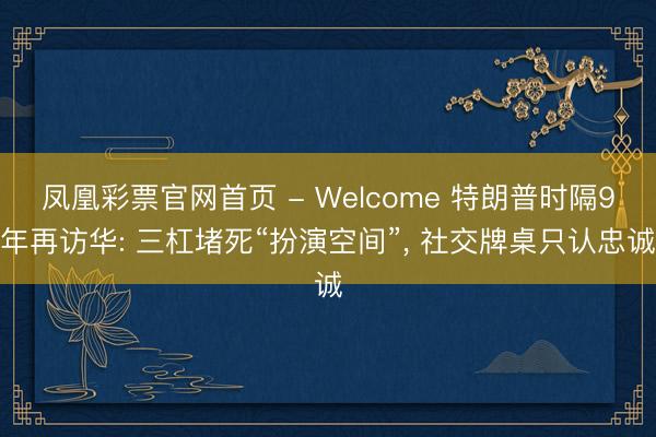 凤凰彩票官网首页 - Welcome 特朗普时隔9年再访华: 三杠堵死“扮演空间”， 社交牌桌只认忠诚