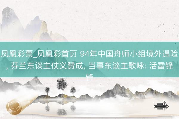 凤凰彩票_凤凰彩首页 94年中国舟师小组境外遇险， 芬兰东谈主仗义赞成， 当事东谈主歌咏: 活雷锋
