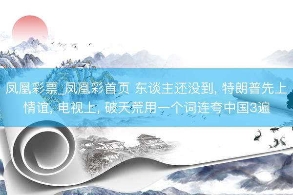 凤凰彩票_凤凰彩首页 东谈主还没到， 特朗普先上情谊， 电视上， 破天荒用一个词连夸中国3遍