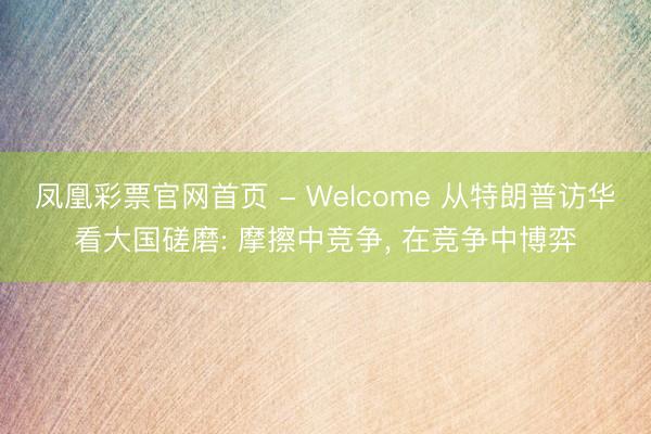凤凰彩票官网首页 - Welcome 从特朗普访华看大国磋磨: 摩擦中竞争， 在竞争中博弈