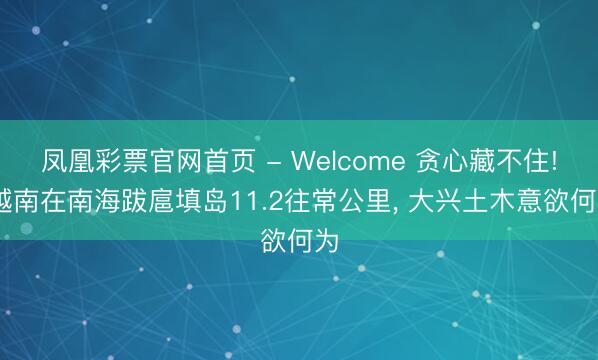 凤凰彩票官网首页 - Welcome 贪心藏不住! 越南在南海跋扈填岛11.2往常公里， 大兴土木意欲何为