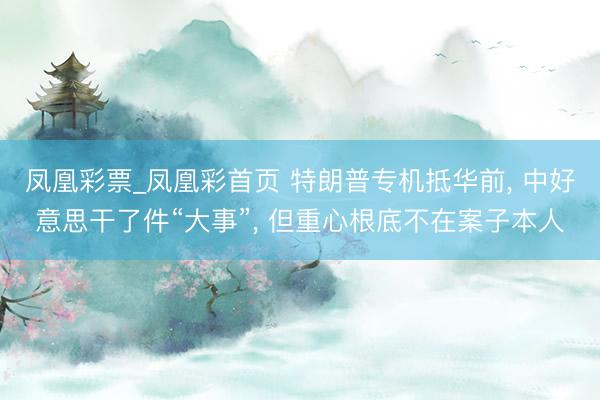 凤凰彩票_凤凰彩首页 特朗普专机抵华前， 中好意思干了件“大事”， 但重心根底不在案子本人
