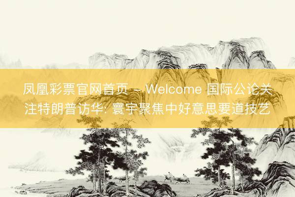 凤凰彩票官网首页 - Welcome 国际公论关注特朗普访华: 寰宇聚焦中好意思要道技艺