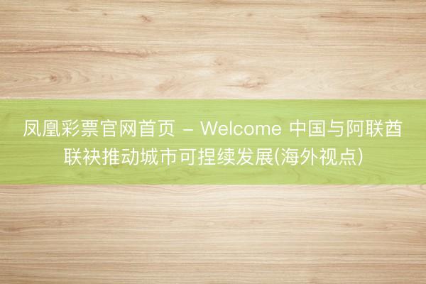 凤凰彩票官网首页 - Welcome 中国与阿联酋联袂推动城市可捏续发展(海外视点)