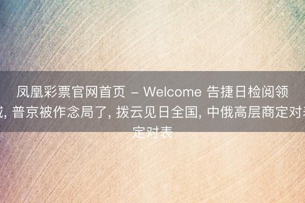 凤凰彩票官网首页 - Welcome 告捷日检阅领域， 普京被作念局了， 拨云见日全国， 中俄高层商定对表