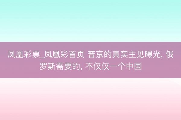 凤凰彩票_凤凰彩首页 普京的真实主见曝光， 俄罗斯需要的， 不仅仅一个中国