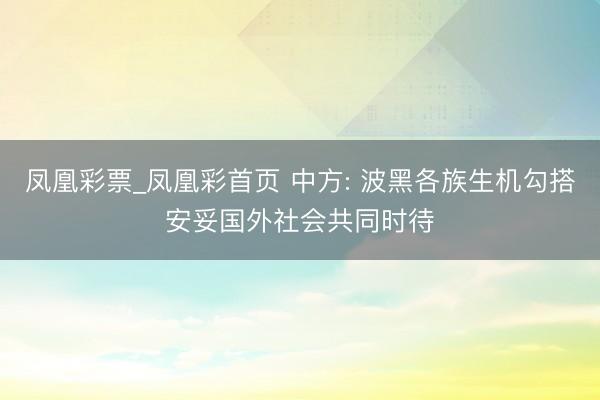凤凰彩票_凤凰彩首页 中方: 波黑各族生机勾搭安妥国外社会共同时待