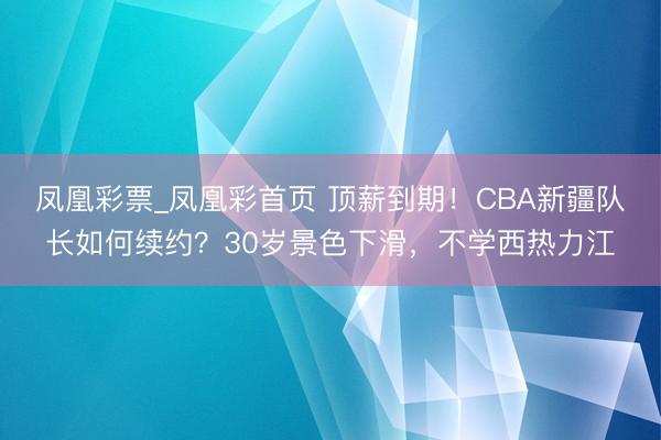 凤凰彩票_凤凰彩首页 顶薪到期！CBA新疆队长如何续约？30岁景色下滑，不学西热力江