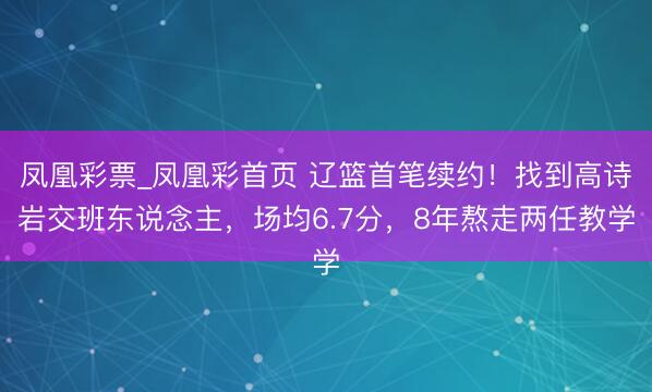 凤凰彩票_凤凰彩首页 辽篮首笔续约！找到高诗岩交班东说念主，场均6.7分，8年熬走两任教学