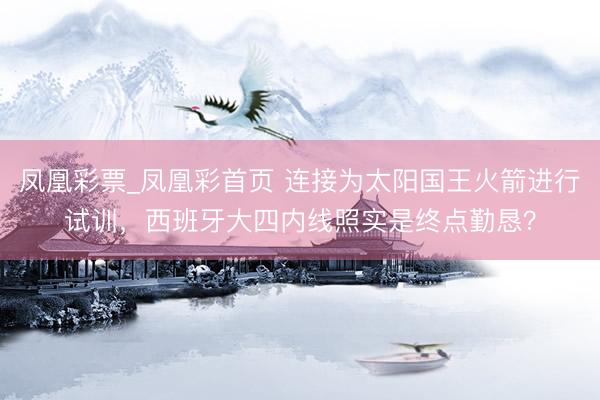 凤凰彩票_凤凰彩首页 连接为太阳国王火箭进行试训，西班牙大四内线照实是终点勤恳？