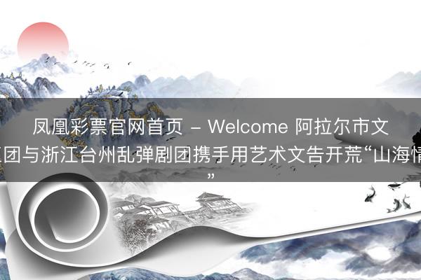 凤凰彩票官网首页 - Welcome 阿拉尔市文工团与浙江台州乱弹剧团携手用艺术文告开荒“山海情”
