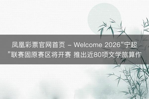 凤凰彩票官网首页 - Welcome 2026“宁超”联赛固原赛区将开赛 推出近80项文学旅算作