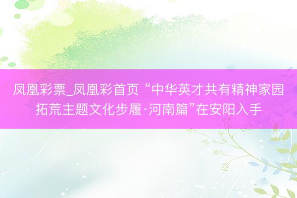 凤凰彩票_凤凰彩首页 “中华英才共有精神家园拓荒主题文化步履·河南篇”在安阳入手