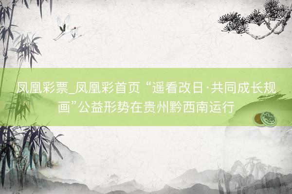 凤凰彩票_凤凰彩首页 “遥看改日·共同成长规画”公益形势在贵州黔西南运行