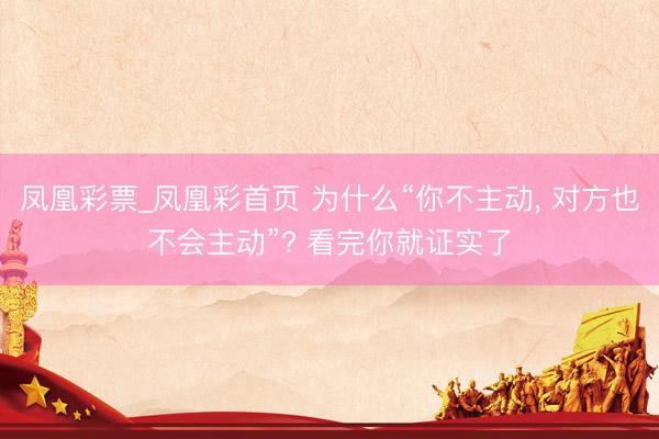 凤凰彩票_凤凰彩首页 为什么“你不主动， 对方也不会主动”? 看完你就证实了