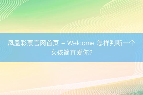 凤凰彩票官网首页 - Welcome 怎样判断一个女孩简直爱你?