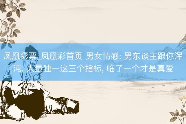 凤凰彩票_凤凰彩首页 男女情感: 男东谈主跟你浑沌， 大量独一这三个指标， 临了一个才是真爱