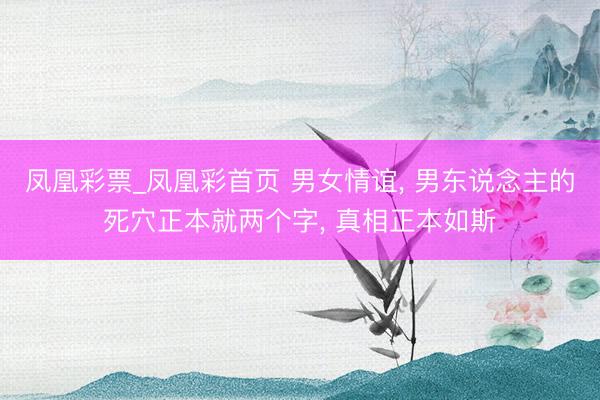 凤凰彩票_凤凰彩首页 男女情谊， 男东说念主的死穴正本就两个字， 真相正本如斯
