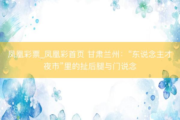 凤凰彩票_凤凰彩首页 甘肃兰州：“东说念主才夜市”里的扯后腿与门说念