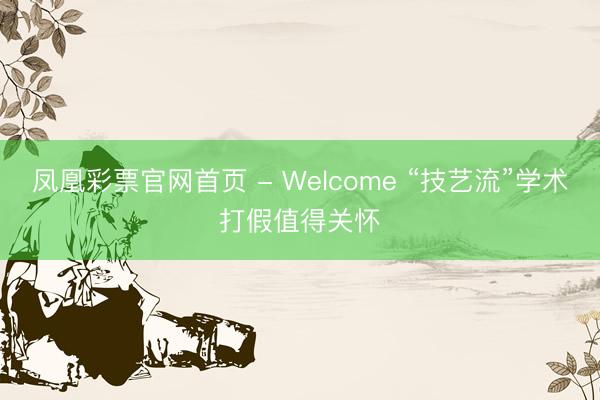 凤凰彩票官网首页 - Welcome “技艺流”学术打假值得关怀