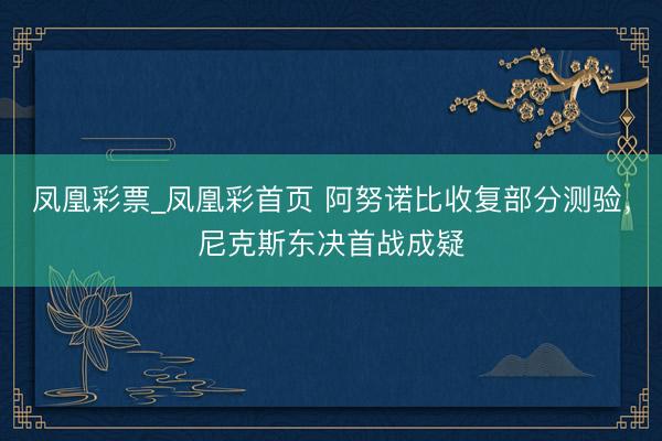 凤凰彩票_凤凰彩首页 阿努诺比收复部分测验，尼克斯东决首战成疑