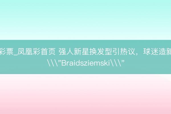 凤凰彩票_凤凰彩首页 强人新星换发型引热议，球迷造新混名\