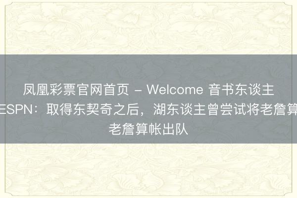 凤凰彩票官网首页 - Welcome 音书东谈主士告诉ESPN：取得东契奇之后，湖东谈主曾尝试将老詹算帐出队