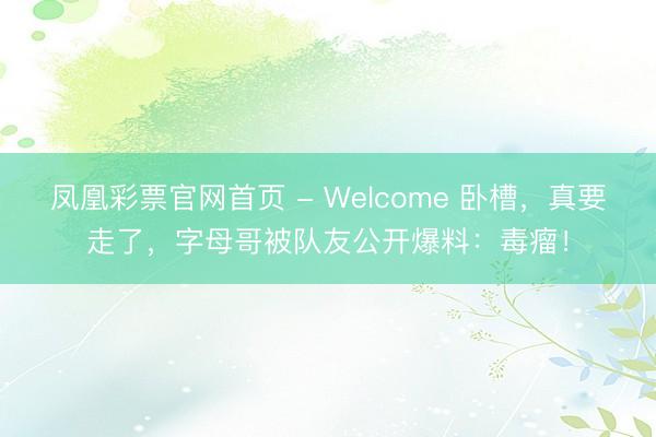 凤凰彩票官网首页 - Welcome 卧槽，真要走了，字母哥被队友公开爆料：毒瘤！