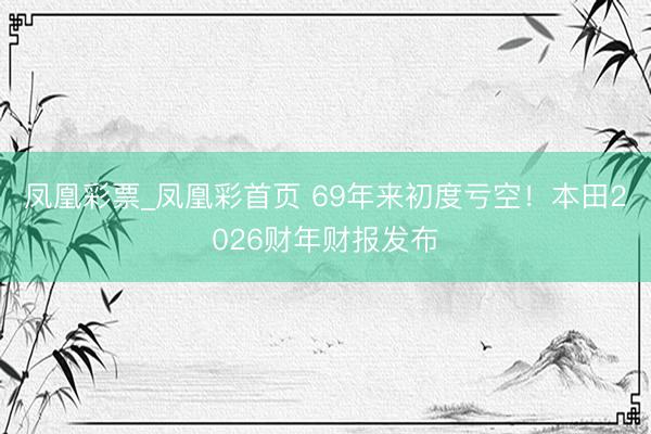 凤凰彩票_凤凰彩首页 69年来初度亏空！本田2026财年财报发布
