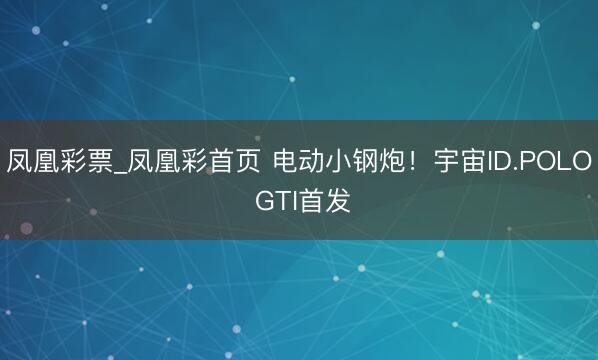 凤凰彩票_凤凰彩首页 电动小钢炮！宇宙ID.POLO GTI首发
