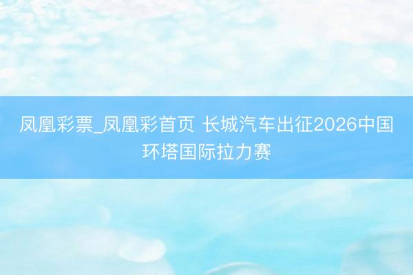 凤凰彩票_凤凰彩首页 长城汽车出征2026中国环塔国际拉力赛