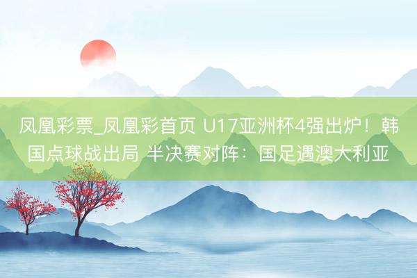 凤凰彩票_凤凰彩首页 U17亚洲杯4强出炉！韩国点球战出局 半决赛对阵：国足遇澳大利亚