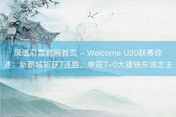 凤凰彩票官网首页 - Welcome U20联赛综述：新鹏城斩获7连胜，申花7-0大捷铁东说念主