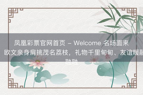凤凰彩票官网首页 - Welcome 名场面来了！欧文亲身肩挑茂名荔枝，礼物千里甸甸、友谊暖融融